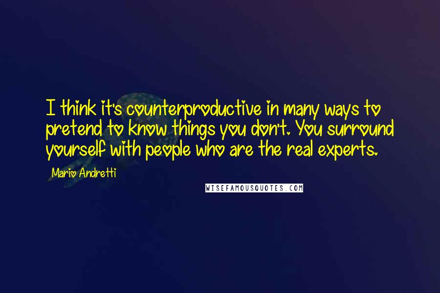 Mario Andretti Quotes: I think it's counterproductive in many ways to pretend to know things you don't. You surround yourself with people who are the real experts.