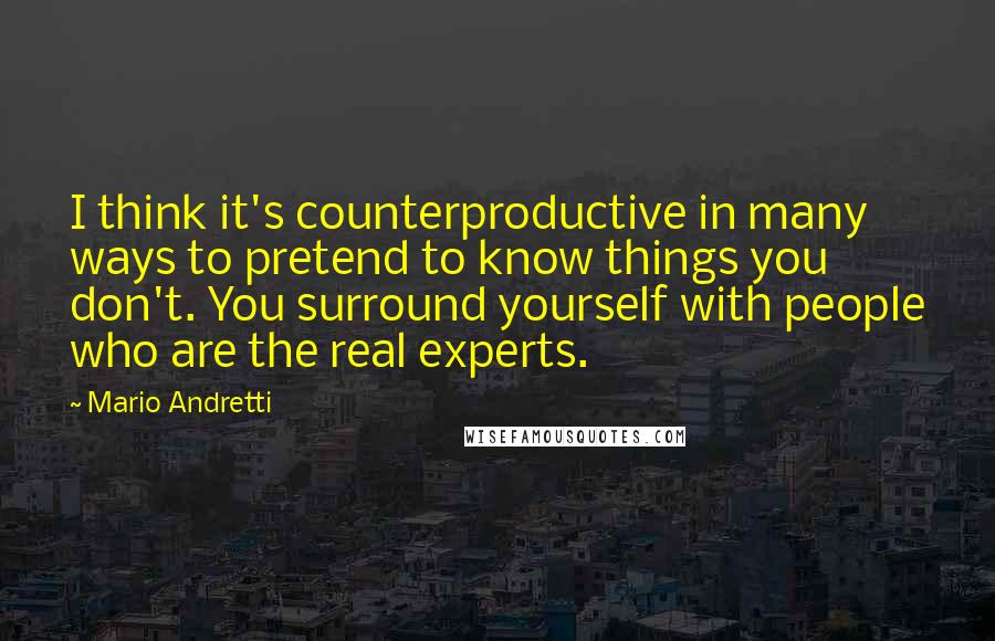 Mario Andretti Quotes: I think it's counterproductive in many ways to pretend to know things you don't. You surround yourself with people who are the real experts.