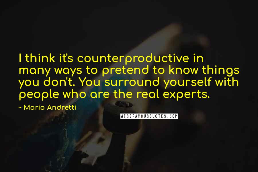 Mario Andretti Quotes: I think it's counterproductive in many ways to pretend to know things you don't. You surround yourself with people who are the real experts.