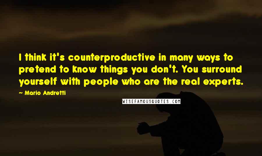 Mario Andretti Quotes: I think it's counterproductive in many ways to pretend to know things you don't. You surround yourself with people who are the real experts.