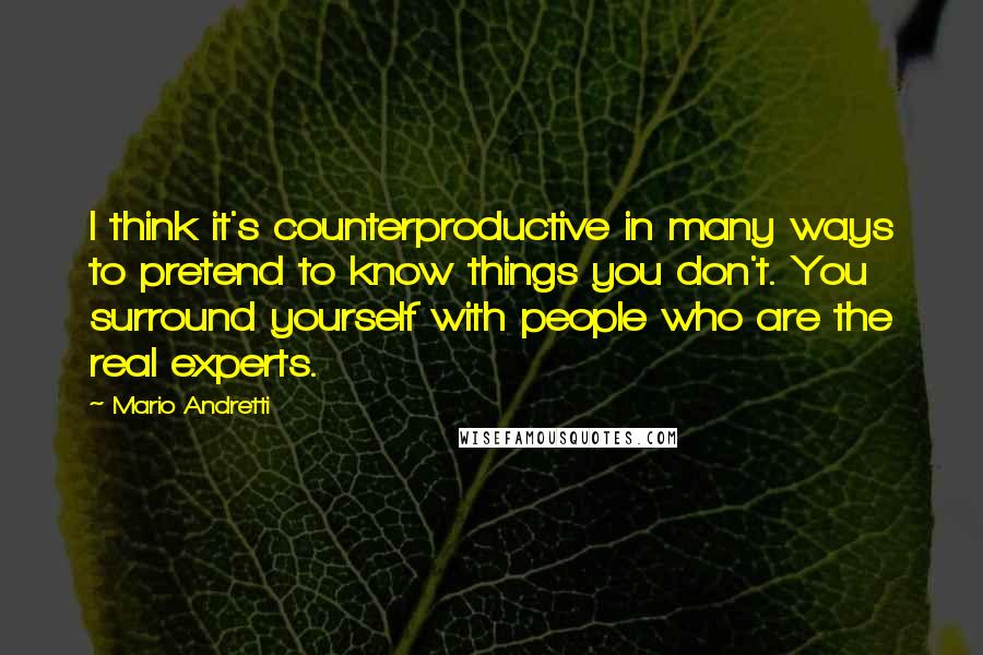 Mario Andretti Quotes: I think it's counterproductive in many ways to pretend to know things you don't. You surround yourself with people who are the real experts.