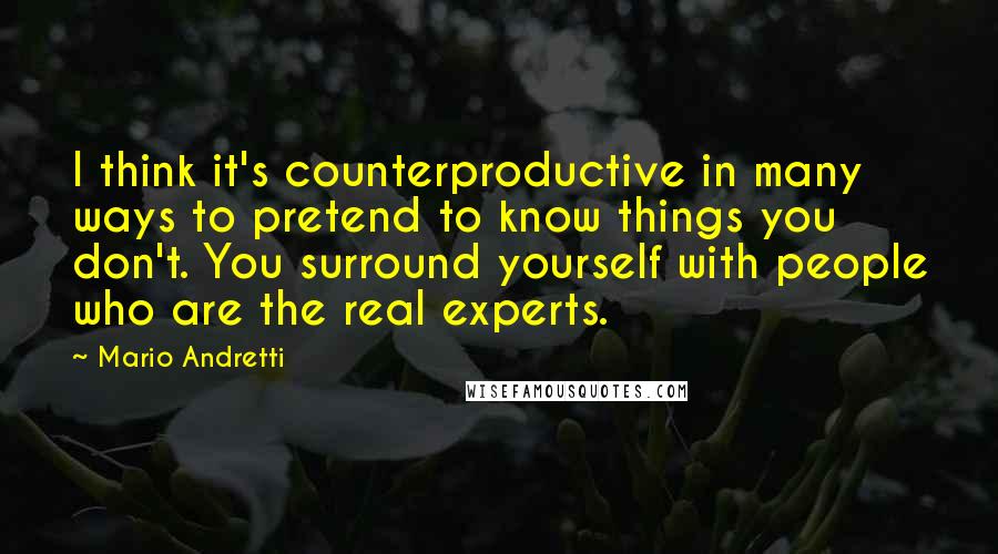 Mario Andretti Quotes: I think it's counterproductive in many ways to pretend to know things you don't. You surround yourself with people who are the real experts.