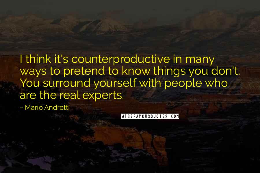 Mario Andretti Quotes: I think it's counterproductive in many ways to pretend to know things you don't. You surround yourself with people who are the real experts.