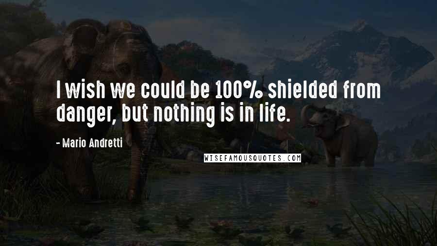 Mario Andretti Quotes: I wish we could be 100% shielded from danger, but nothing is in life.