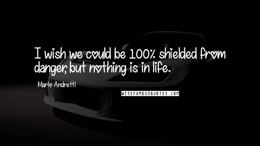 Mario Andretti Quotes: I wish we could be 100% shielded from danger, but nothing is in life.