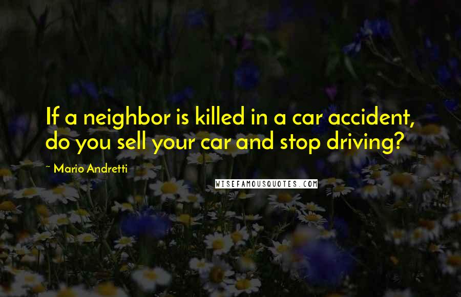 Mario Andretti Quotes: If a neighbor is killed in a car accident, do you sell your car and stop driving?