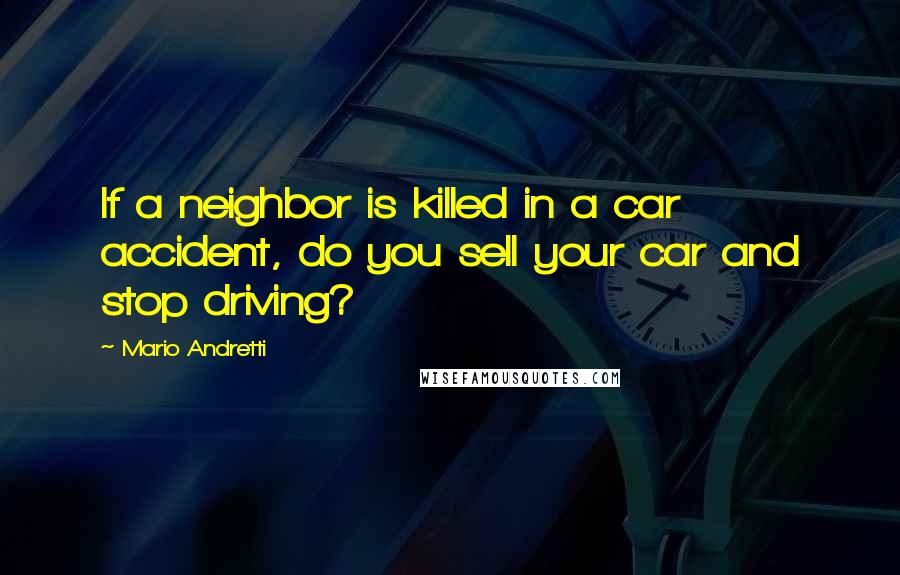 Mario Andretti Quotes: If a neighbor is killed in a car accident, do you sell your car and stop driving?