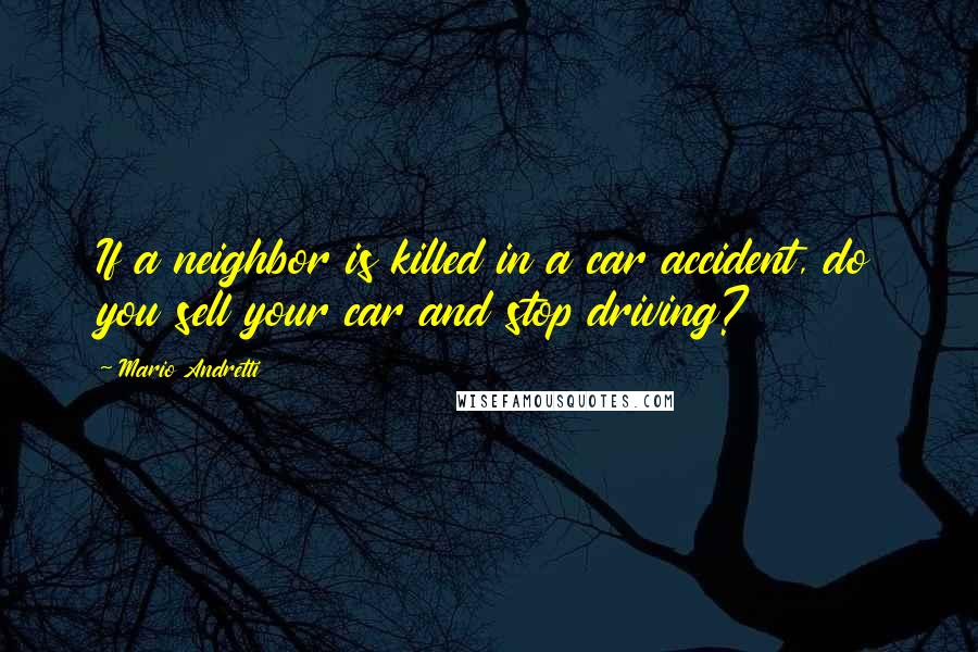 Mario Andretti Quotes: If a neighbor is killed in a car accident, do you sell your car and stop driving?