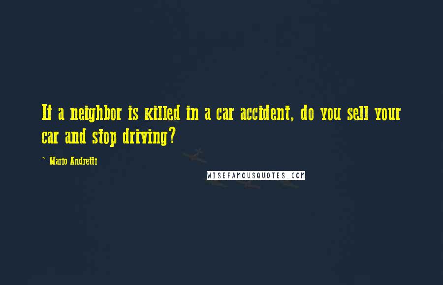 Mario Andretti Quotes: If a neighbor is killed in a car accident, do you sell your car and stop driving?