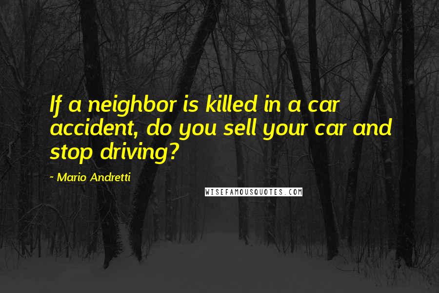 Mario Andretti Quotes: If a neighbor is killed in a car accident, do you sell your car and stop driving?