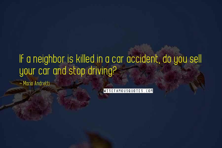 Mario Andretti Quotes: If a neighbor is killed in a car accident, do you sell your car and stop driving?