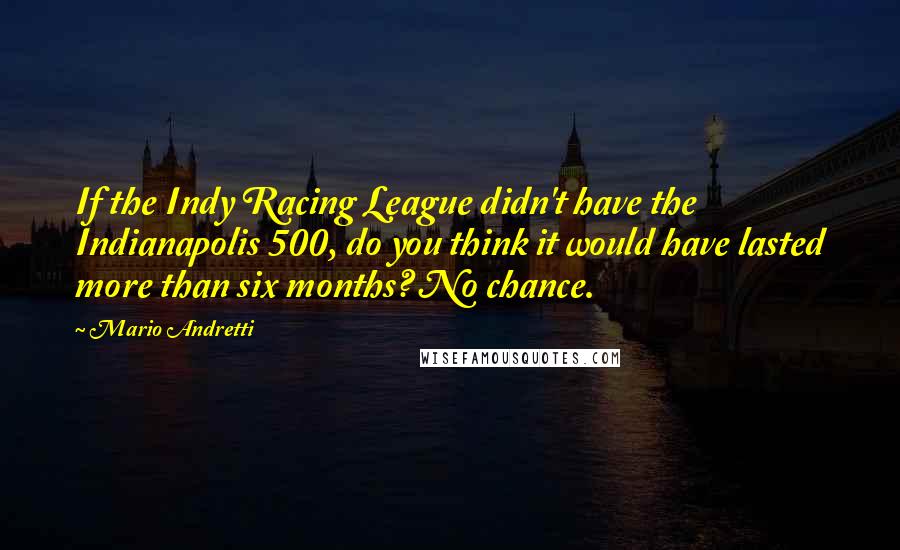 Mario Andretti Quotes: If the Indy Racing League didn't have the Indianapolis 500, do you think it would have lasted more than six months? No chance.