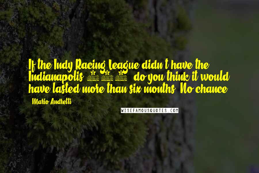 Mario Andretti Quotes: If the Indy Racing League didn't have the Indianapolis 500, do you think it would have lasted more than six months? No chance.