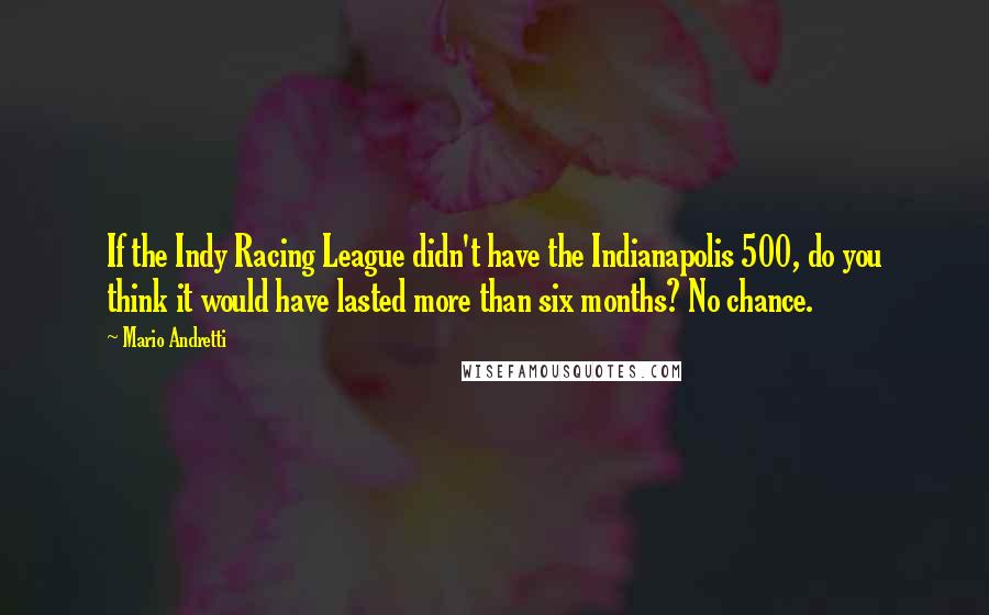Mario Andretti Quotes: If the Indy Racing League didn't have the Indianapolis 500, do you think it would have lasted more than six months? No chance.