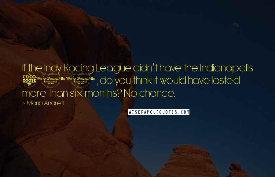 Mario Andretti Quotes: If the Indy Racing League didn't have the Indianapolis 500, do you think it would have lasted more than six months? No chance.