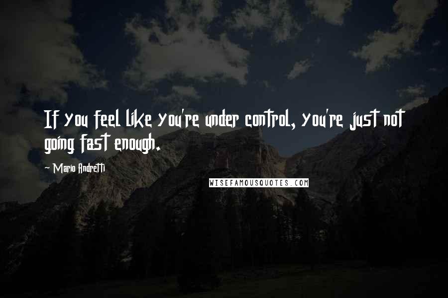 Mario Andretti Quotes: If you feel like you're under control, you're just not going fast enough.