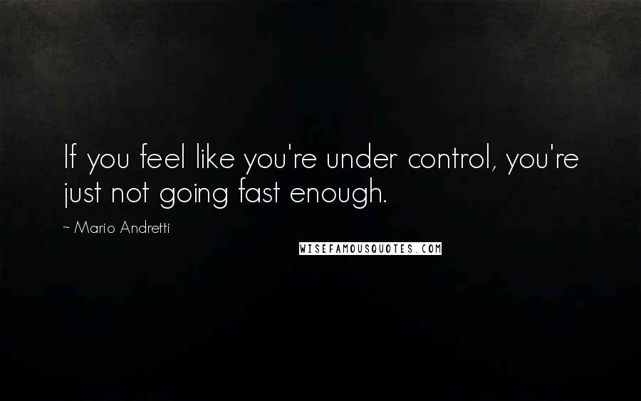 Mario Andretti Quotes: If you feel like you're under control, you're just not going fast enough.