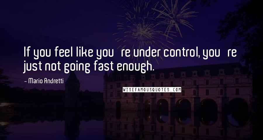 Mario Andretti Quotes: If you feel like you're under control, you're just not going fast enough.