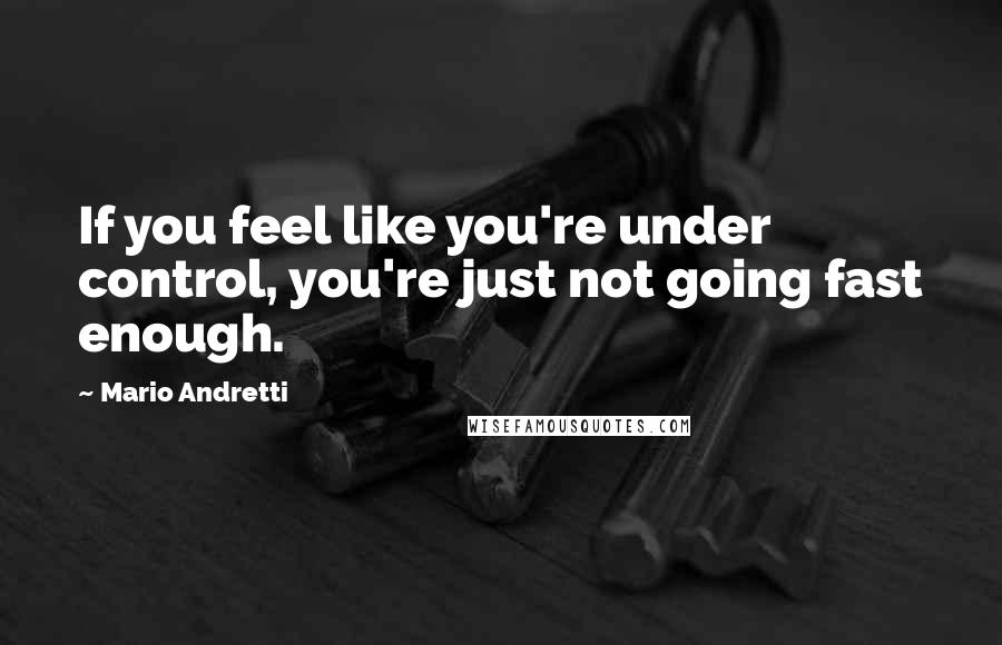 Mario Andretti Quotes: If you feel like you're under control, you're just not going fast enough.