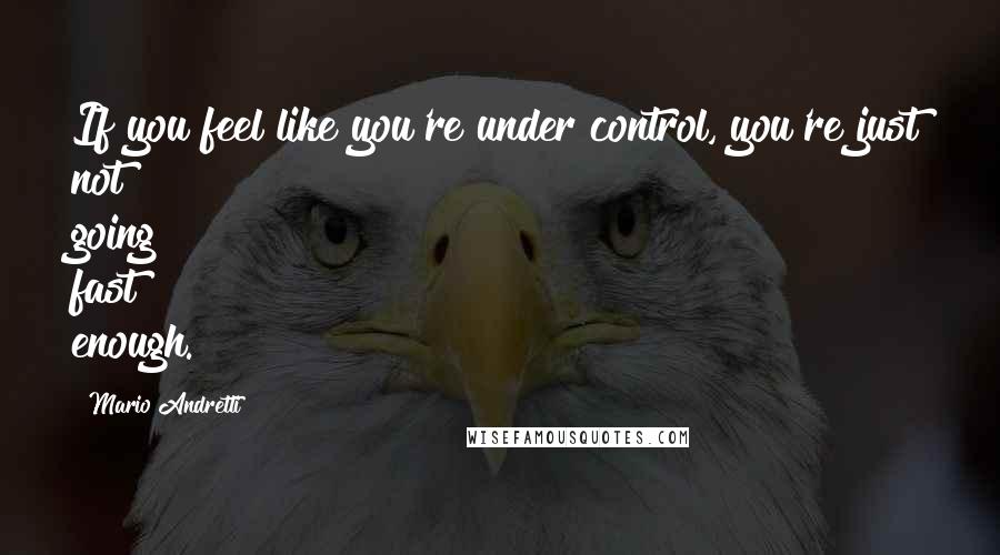 Mario Andretti Quotes: If you feel like you're under control, you're just not going fast enough.