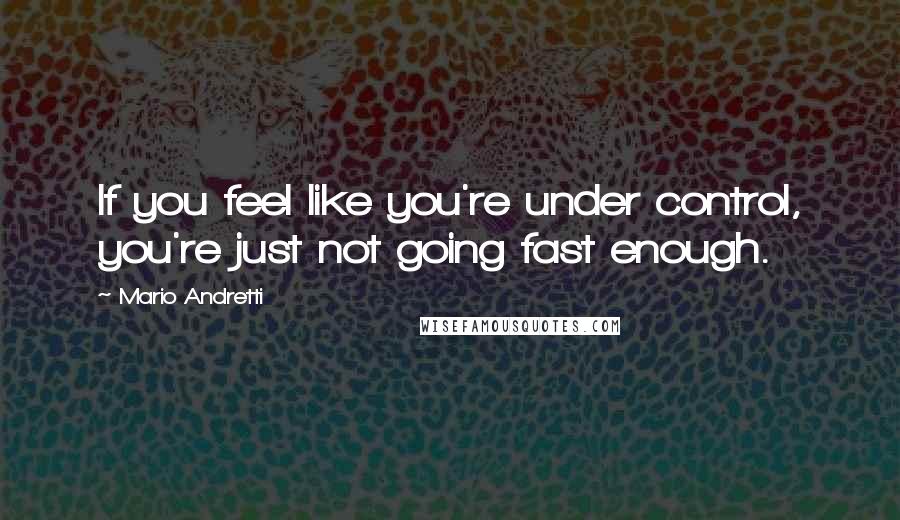 Mario Andretti Quotes: If you feel like you're under control, you're just not going fast enough.