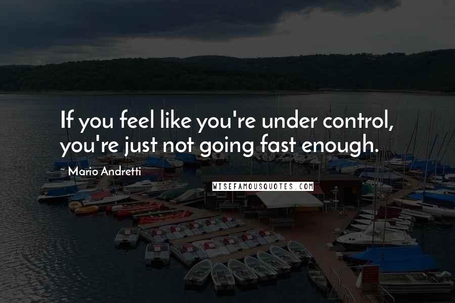 Mario Andretti Quotes: If you feel like you're under control, you're just not going fast enough.