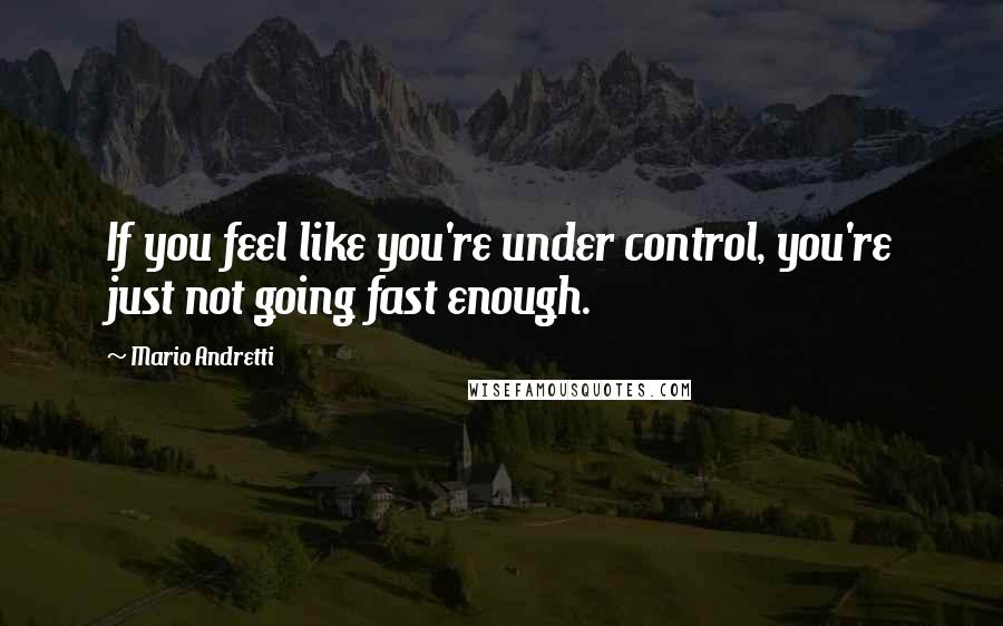 Mario Andretti Quotes: If you feel like you're under control, you're just not going fast enough.