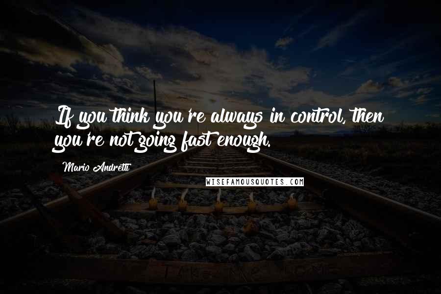 Mario Andretti Quotes: If you think you're always in control, then you're not going fast enough.