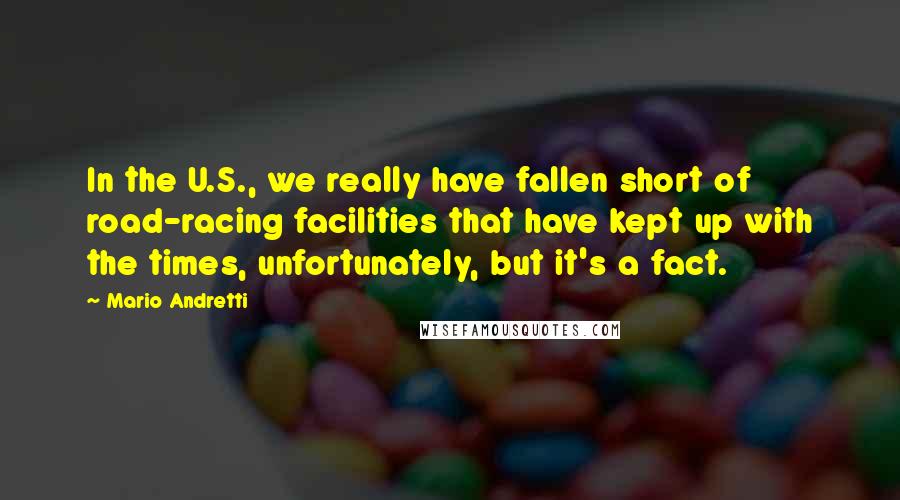 Mario Andretti Quotes: In the U.S., we really have fallen short of road-racing facilities that have kept up with the times, unfortunately, but it's a fact.