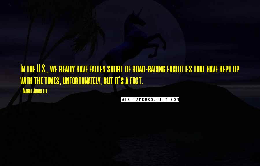 Mario Andretti Quotes: In the U.S., we really have fallen short of road-racing facilities that have kept up with the times, unfortunately, but it's a fact.