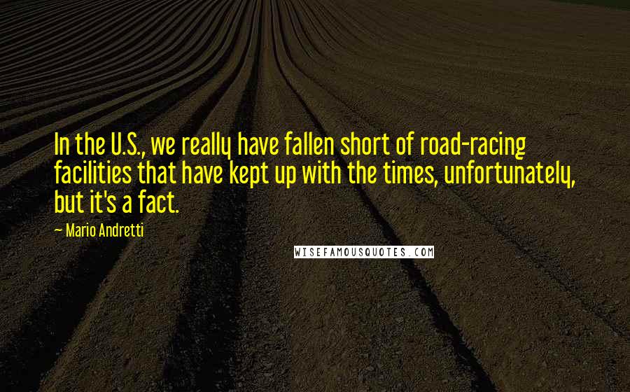 Mario Andretti Quotes: In the U.S., we really have fallen short of road-racing facilities that have kept up with the times, unfortunately, but it's a fact.