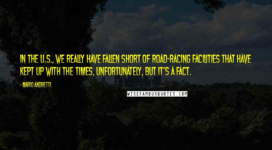 Mario Andretti Quotes: In the U.S., we really have fallen short of road-racing facilities that have kept up with the times, unfortunately, but it's a fact.