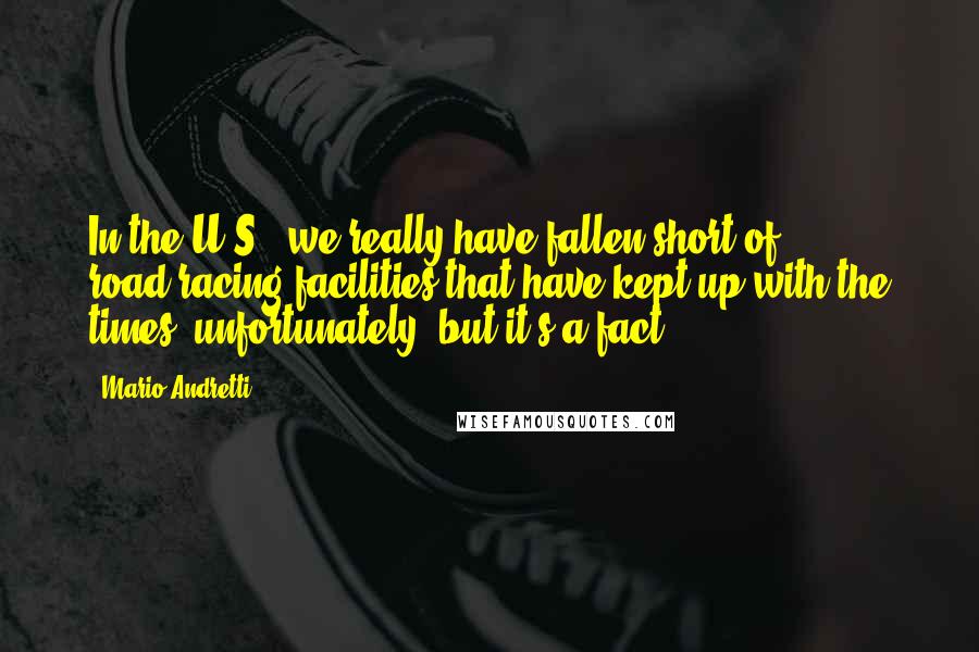 Mario Andretti Quotes: In the U.S., we really have fallen short of road-racing facilities that have kept up with the times, unfortunately, but it's a fact.