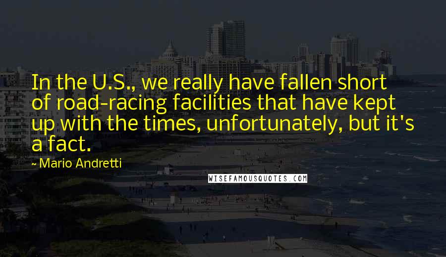 Mario Andretti Quotes: In the U.S., we really have fallen short of road-racing facilities that have kept up with the times, unfortunately, but it's a fact.