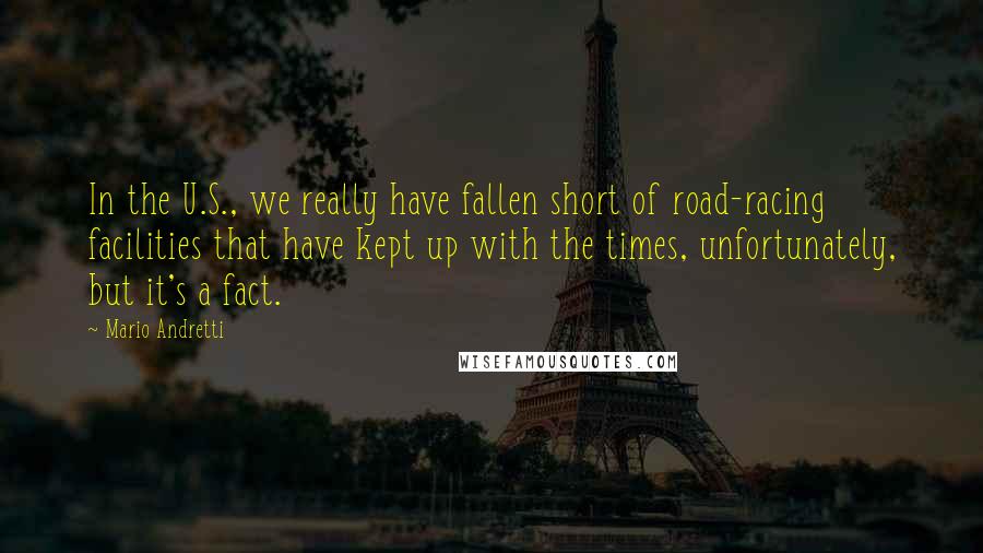 Mario Andretti Quotes: In the U.S., we really have fallen short of road-racing facilities that have kept up with the times, unfortunately, but it's a fact.