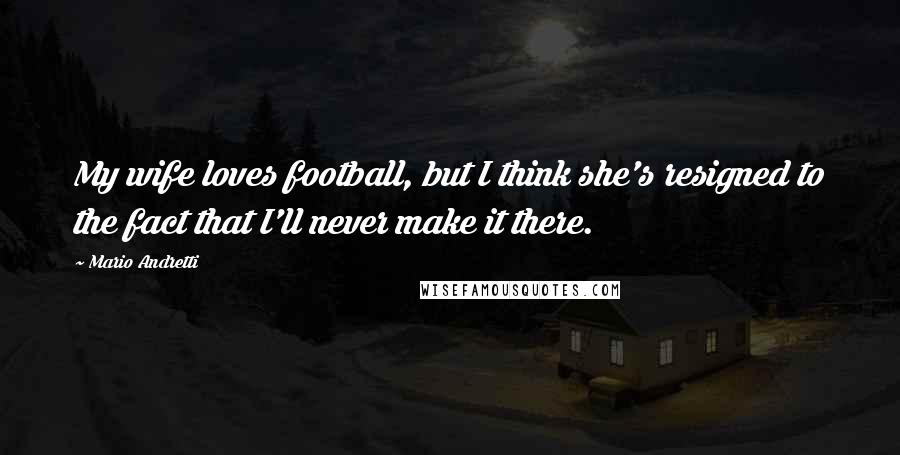 Mario Andretti Quotes: My wife loves football, but I think she's resigned to the fact that I'll never make it there.