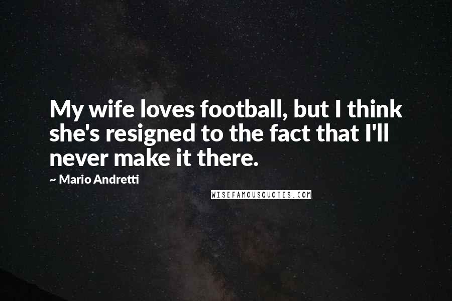 Mario Andretti Quotes: My wife loves football, but I think she's resigned to the fact that I'll never make it there.