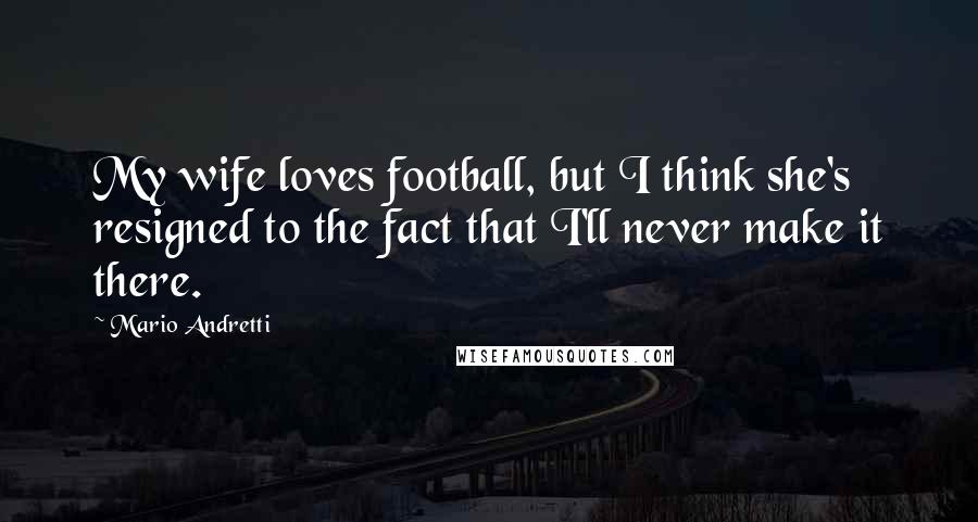 Mario Andretti Quotes: My wife loves football, but I think she's resigned to the fact that I'll never make it there.