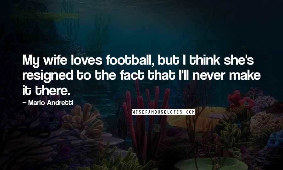 Mario Andretti Quotes: My wife loves football, but I think she's resigned to the fact that I'll never make it there.