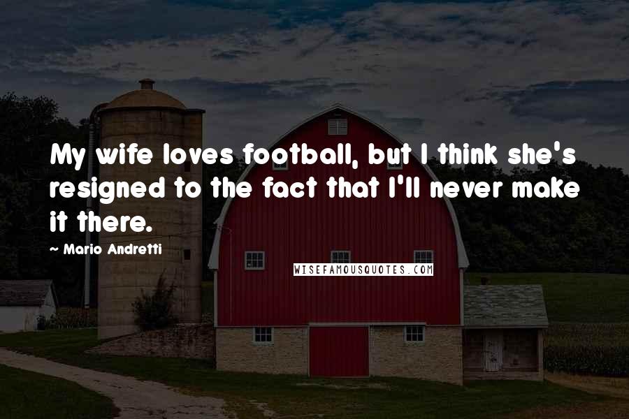 Mario Andretti Quotes: My wife loves football, but I think she's resigned to the fact that I'll never make it there.