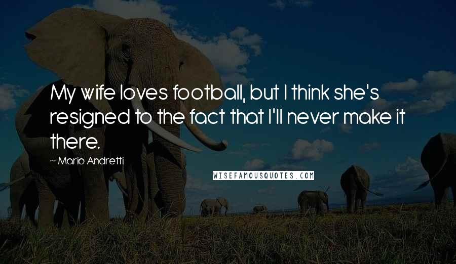 Mario Andretti Quotes: My wife loves football, but I think she's resigned to the fact that I'll never make it there.