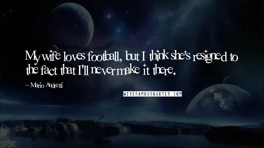 Mario Andretti Quotes: My wife loves football, but I think she's resigned to the fact that I'll never make it there.