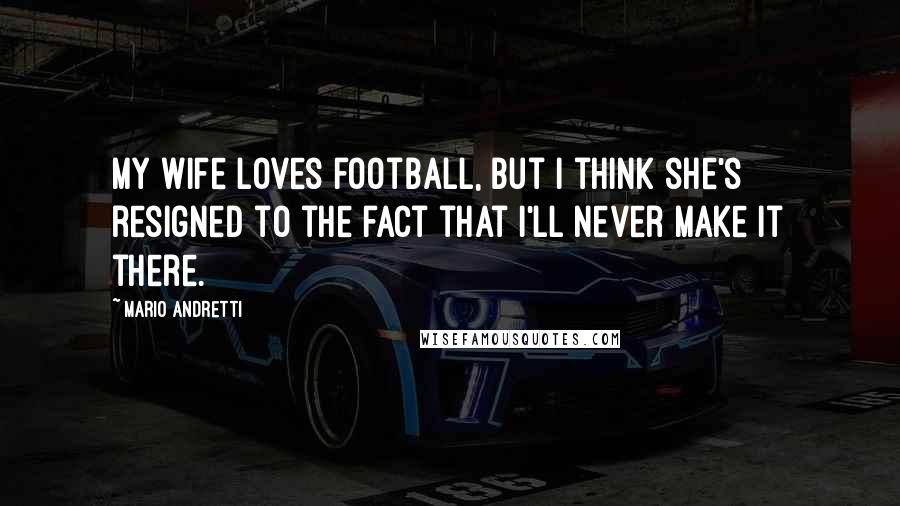 Mario Andretti Quotes: My wife loves football, but I think she's resigned to the fact that I'll never make it there.