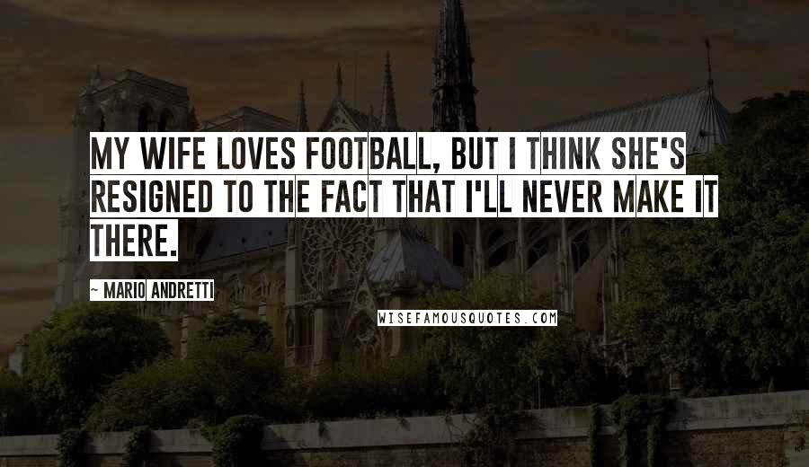 Mario Andretti Quotes: My wife loves football, but I think she's resigned to the fact that I'll never make it there.