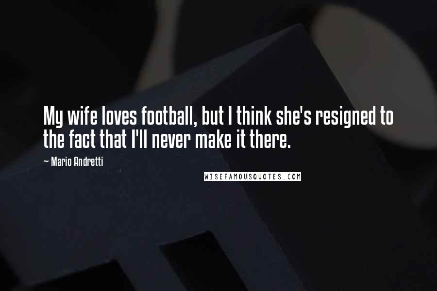 Mario Andretti Quotes: My wife loves football, but I think she's resigned to the fact that I'll never make it there.
