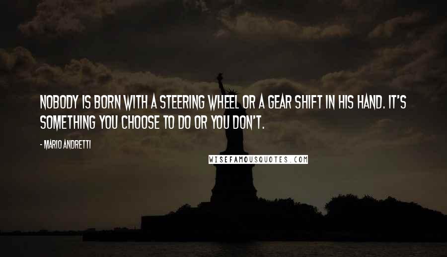 Mario Andretti Quotes: Nobody is born with a steering wheel or a gear shift in his hand. It's something you choose to do or you don't.