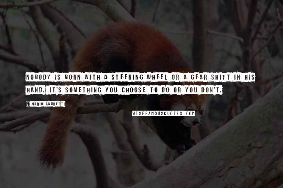 Mario Andretti Quotes: Nobody is born with a steering wheel or a gear shift in his hand. It's something you choose to do or you don't.