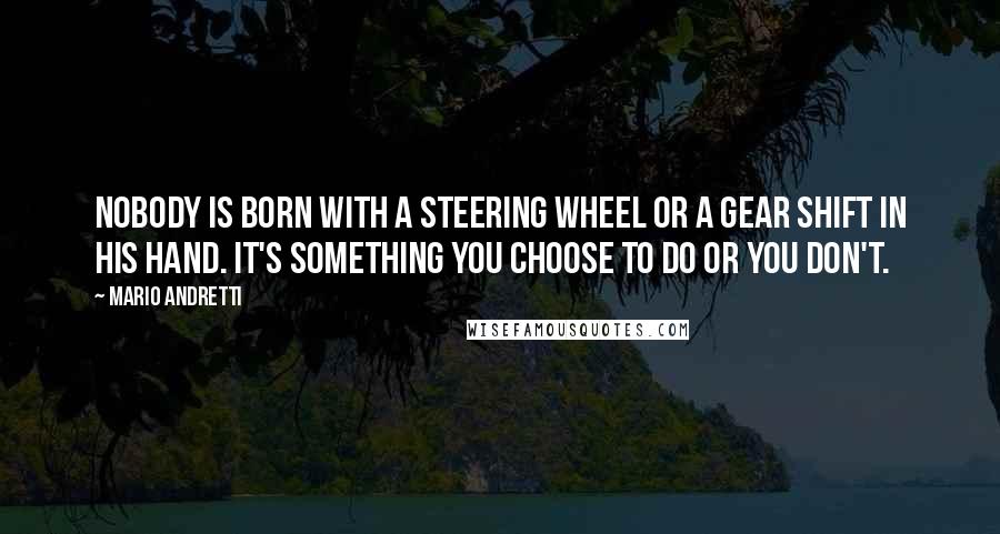 Mario Andretti Quotes: Nobody is born with a steering wheel or a gear shift in his hand. It's something you choose to do or you don't.