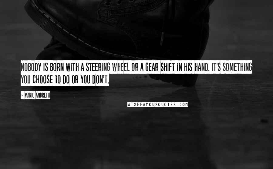 Mario Andretti Quotes: Nobody is born with a steering wheel or a gear shift in his hand. It's something you choose to do or you don't.