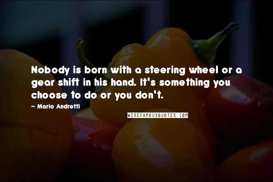 Mario Andretti Quotes: Nobody is born with a steering wheel or a gear shift in his hand. It's something you choose to do or you don't.